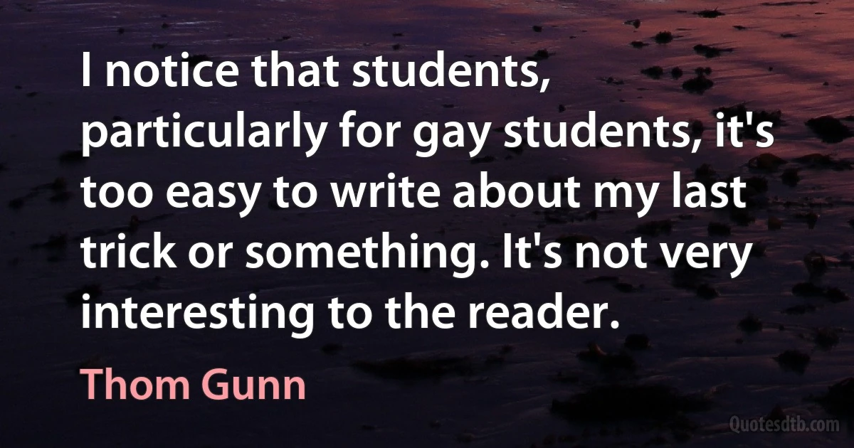 I notice that students, particularly for gay students, it's too easy to write about my last trick or something. It's not very interesting to the reader. (Thom Gunn)