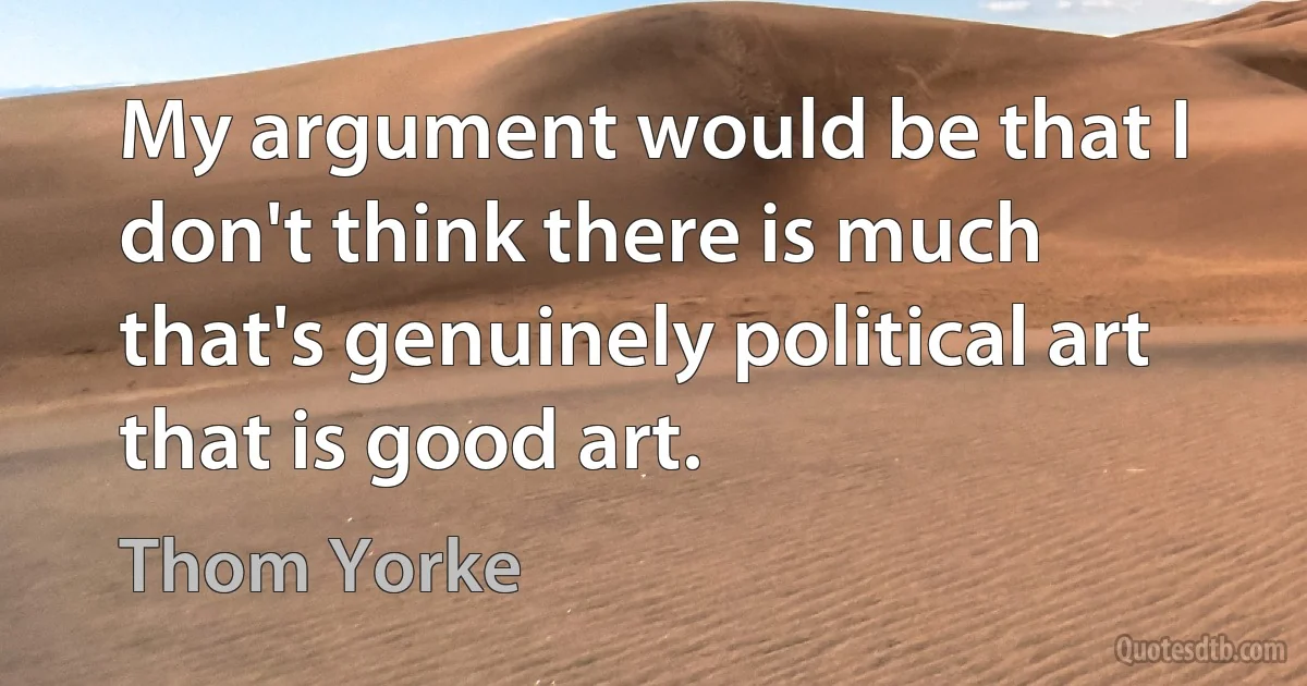 My argument would be that I don't think there is much that's genuinely political art that is good art. (Thom Yorke)