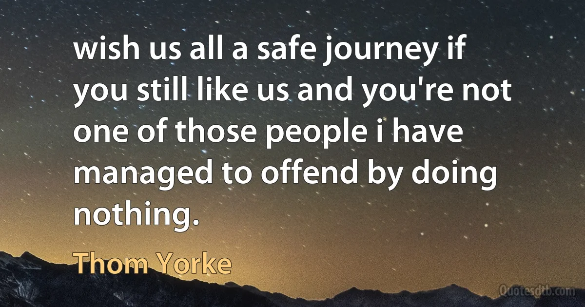 wish us all a safe journey if you still like us and you're not one of those people i have managed to offend by doing nothing. (Thom Yorke)