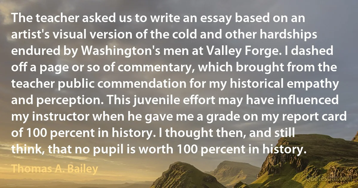 The teacher asked us to write an essay based on an artist's visual version of the cold and other hardships endured by Washington's men at Valley Forge. I dashed off a page or so of commentary, which brought from the teacher public commendation for my historical empathy and perception. This juvenile effort may have influenced my instructor when he gave me a grade on my report card of 100 percent in history. I thought then, and still think, that no pupil is worth 100 percent in history. (Thomas A. Bailey)