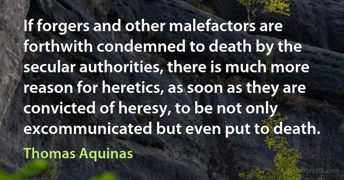 If forgers and other malefactors are forthwith condemned to death by the secular authorities, there is much more reason for heretics, as soon as they are convicted of heresy, to be not only excommunicated but even put to death. (Thomas Aquinas)