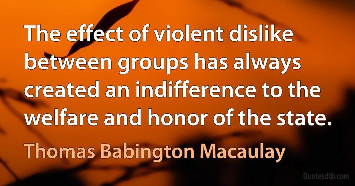 The effect of violent dislike between groups has always created an indifference to the welfare and honor of the state. (Thomas Babington Macaulay)