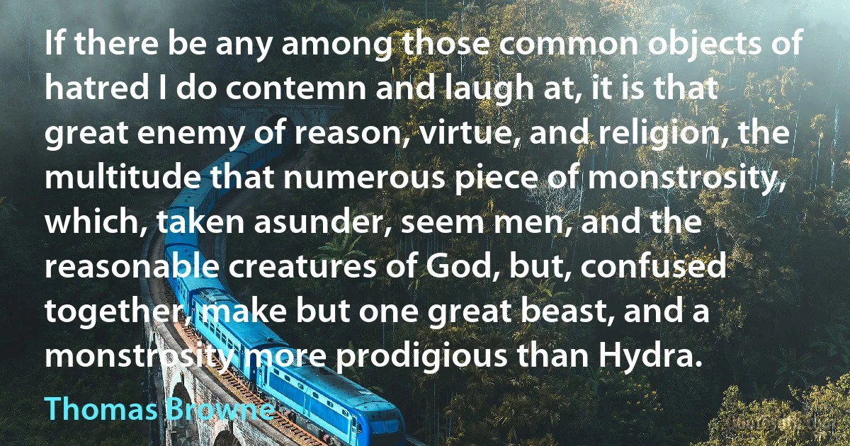 If there be any among those common objects of hatred I do contemn and laugh at, it is that great enemy of reason, virtue, and religion, the multitude that numerous piece of monstrosity, which, taken asunder, seem men, and the reasonable creatures of God, but, confused together, make but one great beast, and a monstrosity more prodigious than Hydra. (Thomas Browne)