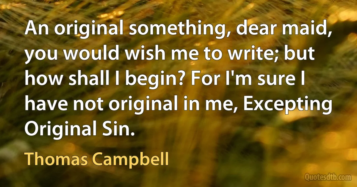 An original something, dear maid, you would wish me to write; but how shall I begin? For I'm sure I have not original in me, Excepting Original Sin. (Thomas Campbell)