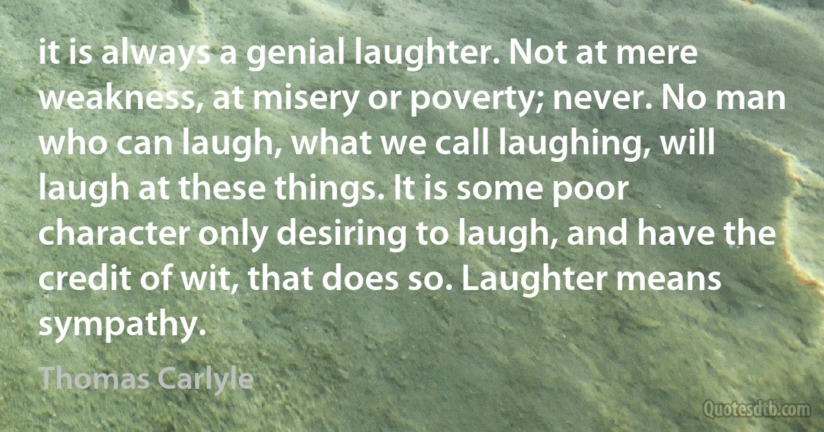 it is always a genial laughter. Not at mere weakness, at misery or poverty; never. No man who can laugh, what we call laughing, will laugh at these things. It is some poor character only desiring to laugh, and have the credit of wit, that does so. Laughter means sympathy. (Thomas Carlyle)