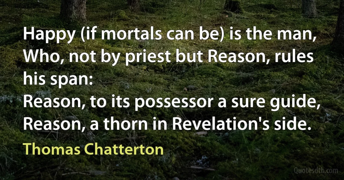 Happy (if mortals can be) is the man,
Who, not by priest but Reason, rules his span:
Reason, to its possessor a sure guide,
Reason, a thorn in Revelation's side. (Thomas Chatterton)