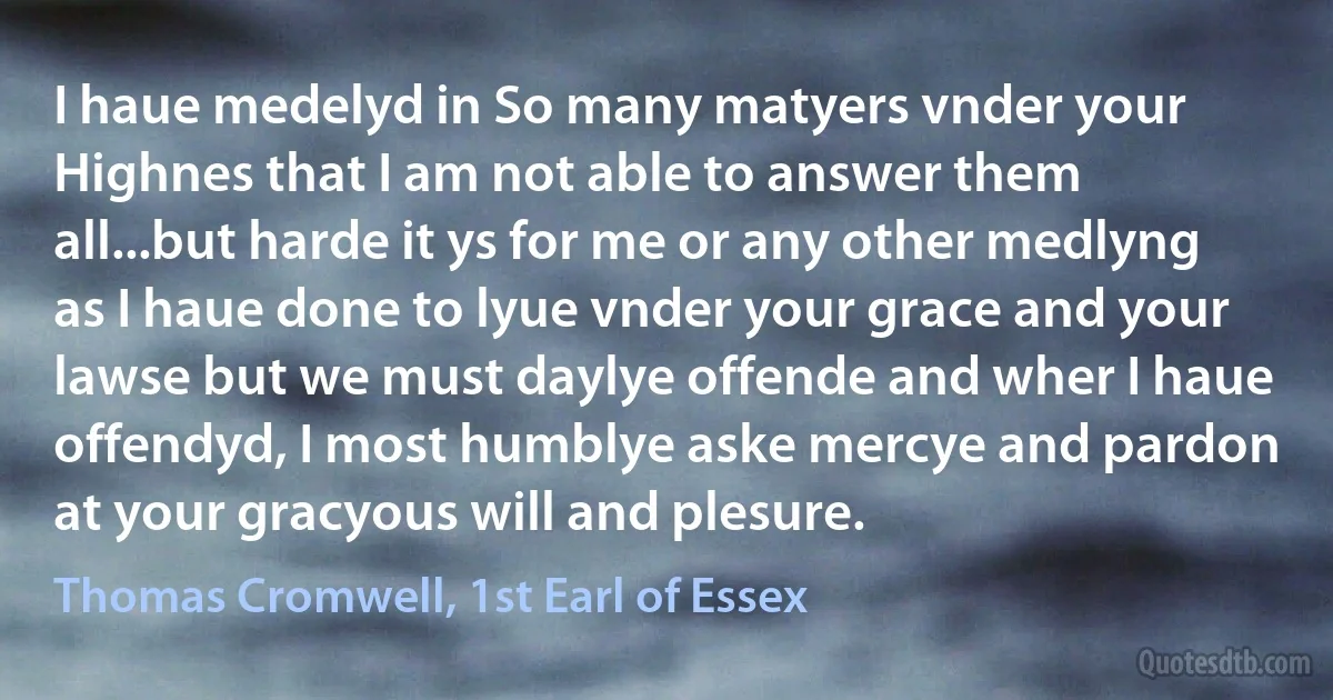 I haue medelyd in So many matyers vnder your Highnes that I am not able to answer them all...but harde it ys for me or any other medlyng as I haue done to lyue vnder your grace and your lawse but we must daylye offende and wher I haue offendyd, I most humblye aske mercye and pardon at your gracyous will and plesure. (Thomas Cromwell, 1st Earl of Essex)