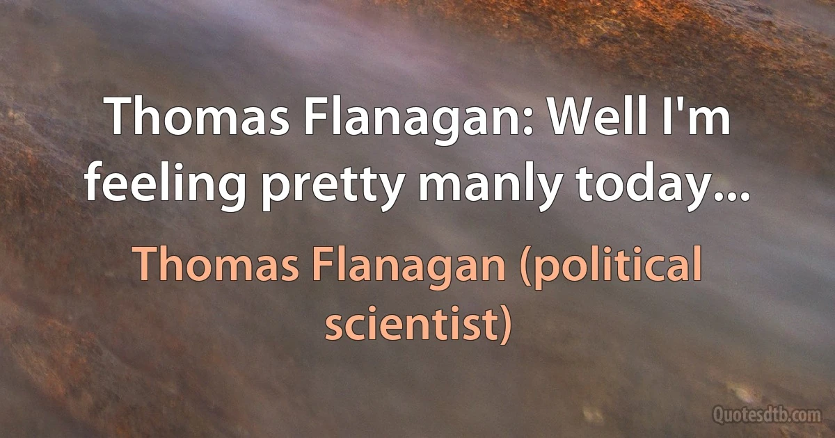 Thomas Flanagan: Well I'm feeling pretty manly today... (Thomas Flanagan (political scientist))