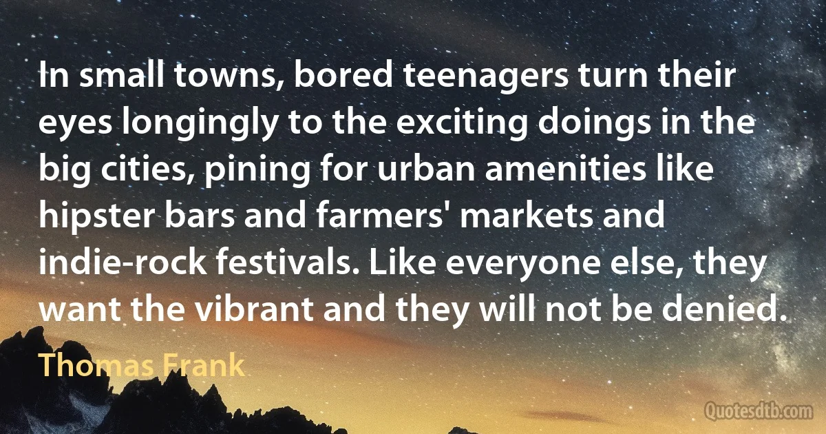 In small towns, bored teenagers turn their eyes longingly to the exciting doings in the big cities, pining for urban amenities like hipster bars and farmers' markets and indie-rock festivals. Like everyone else, they want the vibrant and they will not be denied. (Thomas Frank)