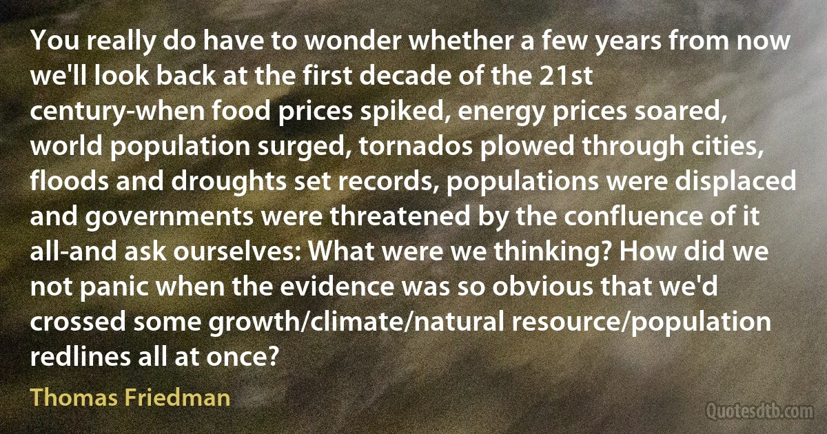 You really do have to wonder whether a few years from now we'll look back at the first decade of the 21st century-when food prices spiked, energy prices soared, world population surged, tornados plowed through cities, floods and droughts set records, populations were displaced and governments were threatened by the confluence of it all-and ask ourselves: What were we thinking? How did we not panic when the evidence was so obvious that we'd crossed some growth/climate/natural resource/population redlines all at once? (Thomas Friedman)