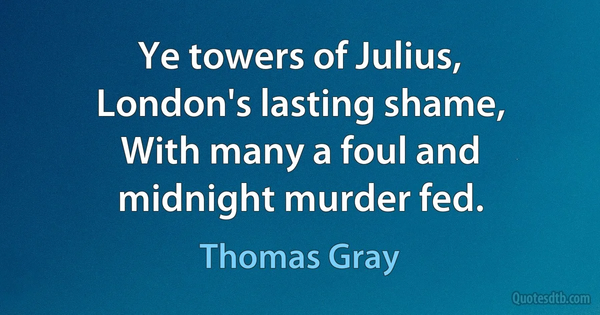 Ye towers of Julius, London's lasting shame,
With many a foul and midnight murder fed. (Thomas Gray)