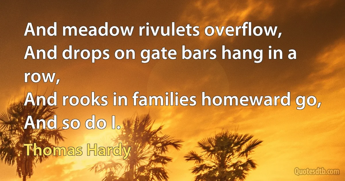 And meadow rivulets overflow,
And drops on gate bars hang in a row,
And rooks in families homeward go,
And so do I. (Thomas Hardy)