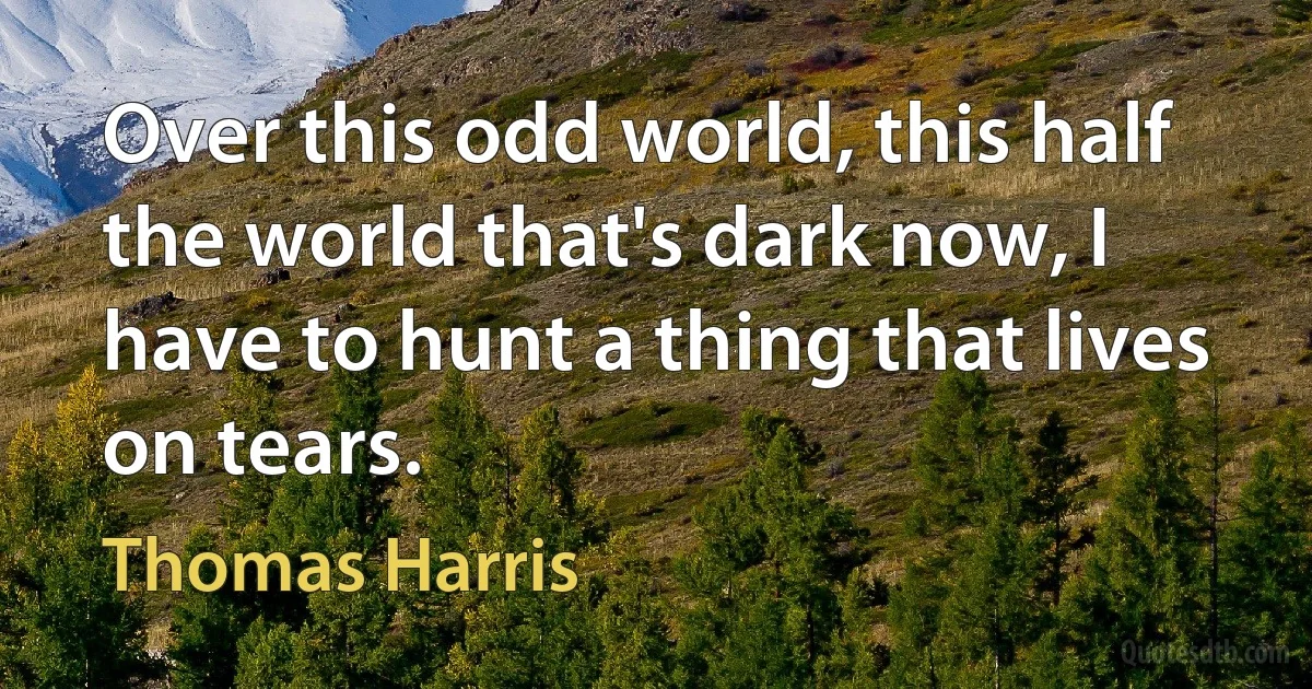 Over this odd world, this half the world that's dark now, I have to hunt a thing that lives on tears. (Thomas Harris)