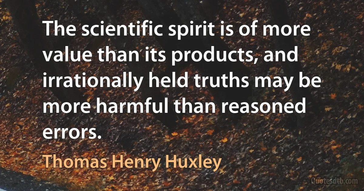 The scientific spirit is of more value than its products, and irrationally held truths may be more harmful than reasoned errors. (Thomas Henry Huxley)