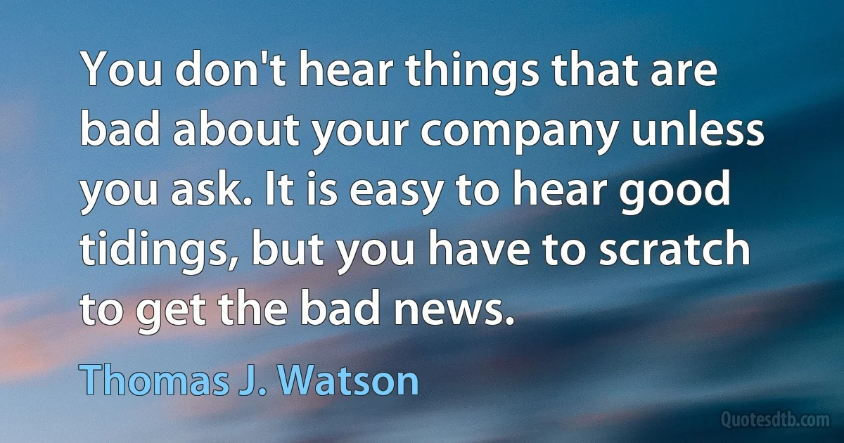 You don't hear things that are bad about your company unless you ask. It is easy to hear good tidings, but you have to scratch to get the bad news. (Thomas J. Watson)