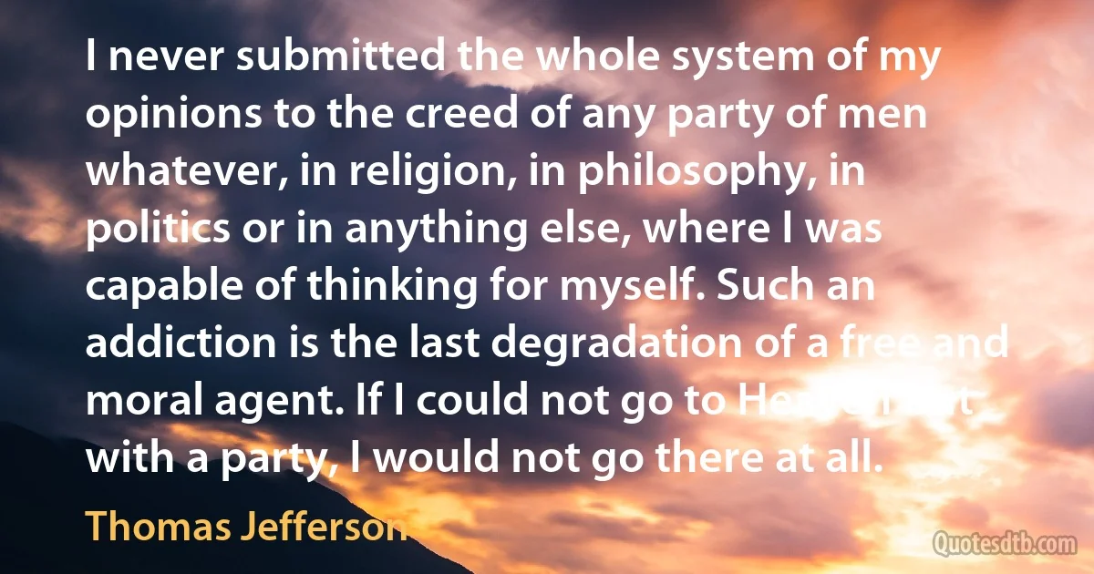 I never submitted the whole system of my opinions to the creed of any party of men whatever, in religion, in philosophy, in politics or in anything else, where I was capable of thinking for myself. Such an addiction is the last degradation of a free and moral agent. If I could not go to Heaven but with a party, I would not go there at all. (Thomas Jefferson)