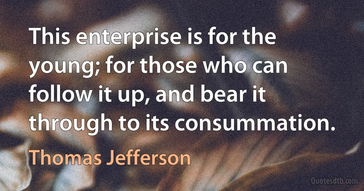 This enterprise is for the young; for those who can follow it up, and bear it through to its consummation. (Thomas Jefferson)