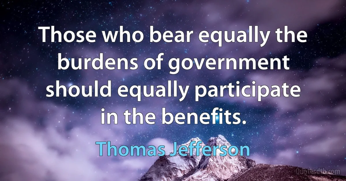 Those who bear equally the burdens of government should equally participate in the benefits. (Thomas Jefferson)