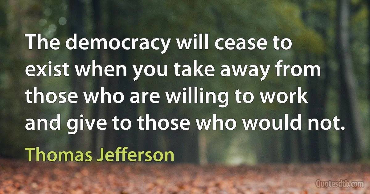 The democracy will cease to exist when you take away from those who are willing to work and give to those who would not. (Thomas Jefferson)