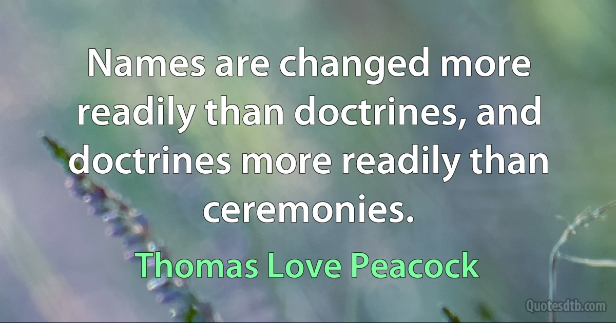 Names are changed more readily than doctrines, and doctrines more readily than ceremonies. (Thomas Love Peacock)