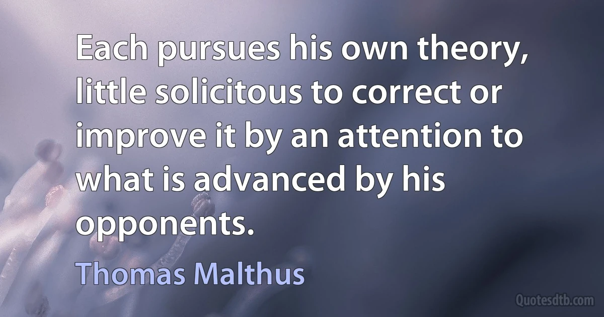 Each pursues his own theory, little solicitous to correct or improve it by an attention to what is advanced by his opponents. (Thomas Malthus)