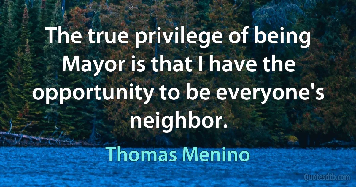 The true privilege of being Mayor is that I have the opportunity to be everyone's neighbor. (Thomas Menino)