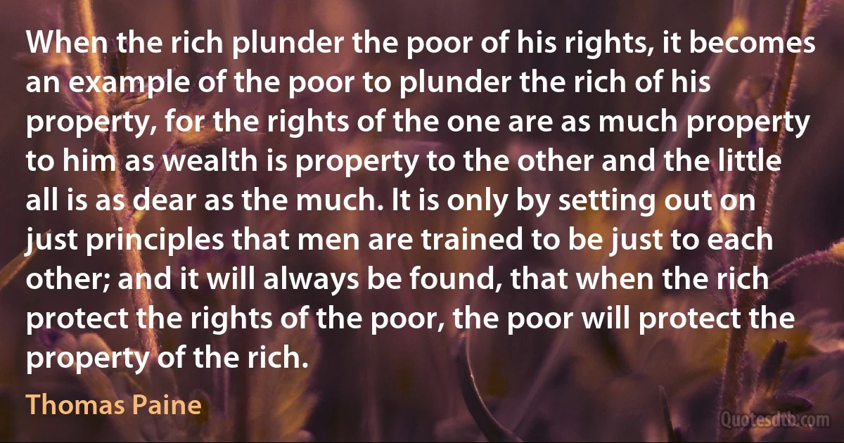 When the rich plunder the poor of his rights, it becomes an example of the poor to plunder the rich of his property, for the rights of the one are as much property to him as wealth is property to the other and the little all is as dear as the much. It is only by setting out on just principles that men are trained to be just to each other; and it will always be found, that when the rich protect the rights of the poor, the poor will protect the property of the rich. (Thomas Paine)