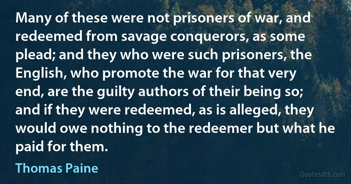 Many of these were not prisoners of war, and redeemed from savage conquerors, as some plead; and they who were such prisoners, the English, who promote the war for that very end, are the guilty authors of their being so; and if they were redeemed, as is alleged, they would owe nothing to the redeemer but what he paid for them. (Thomas Paine)