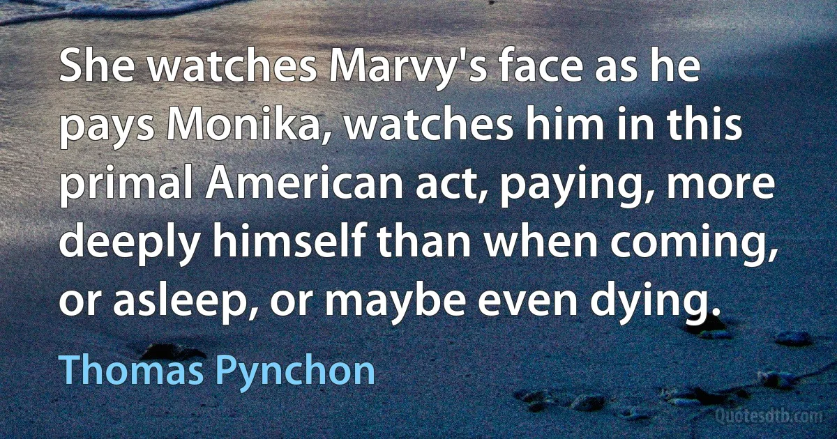 She watches Marvy's face as he pays Monika, watches him in this primal American act, paying, more deeply himself than when coming, or asleep, or maybe even dying. (Thomas Pynchon)