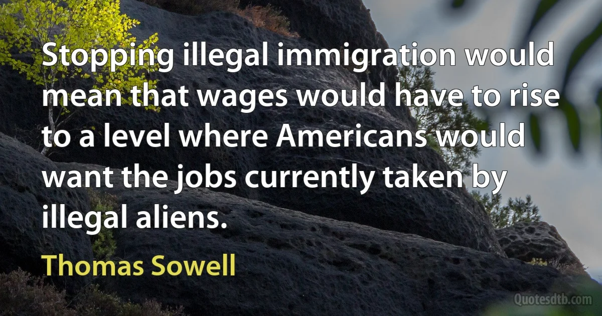 Stopping illegal immigration would mean that wages would have to rise to a level where Americans would want the jobs currently taken by illegal aliens. (Thomas Sowell)