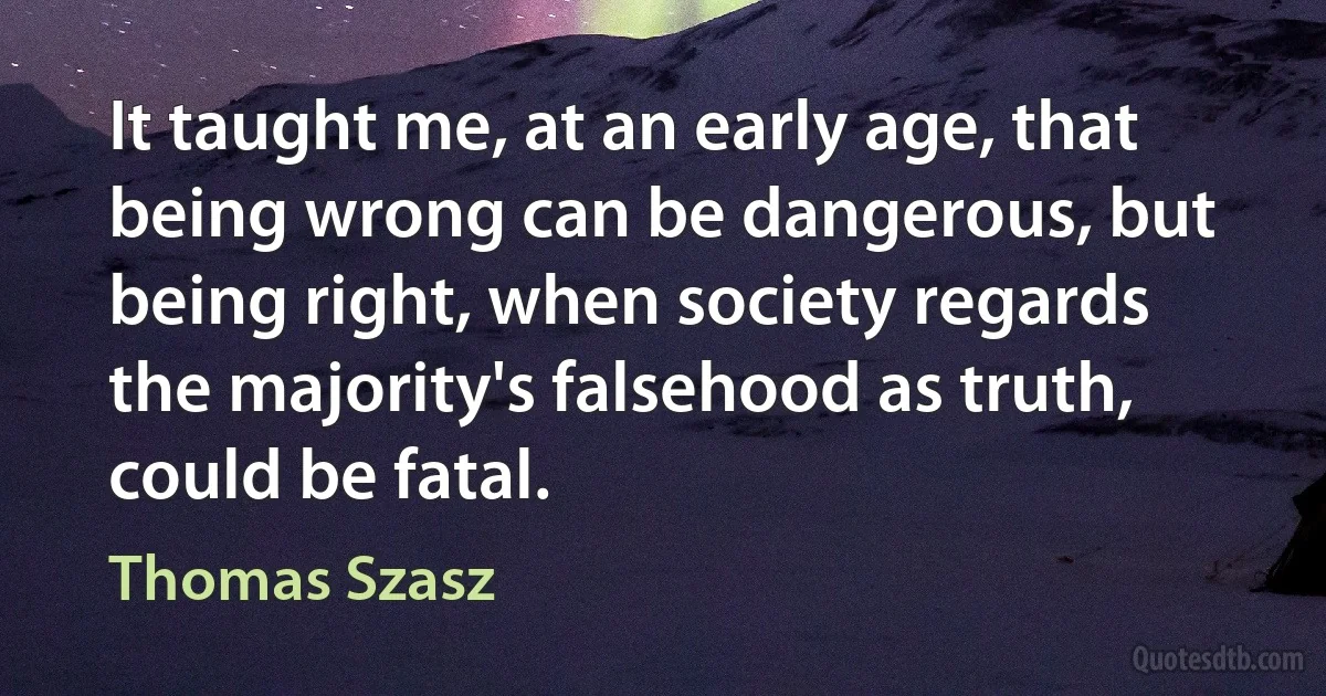 It taught me, at an early age, that being wrong can be dangerous, but being right, when society regards the majority's falsehood as truth, could be fatal. (Thomas Szasz)