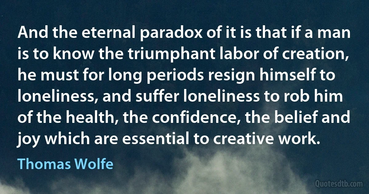 And the eternal paradox of it is that if a man is to know the triumphant labor of creation, he must for long periods resign himself to loneliness, and suffer loneliness to rob him of the health, the confidence, the belief and joy which are essential to creative work. (Thomas Wolfe)