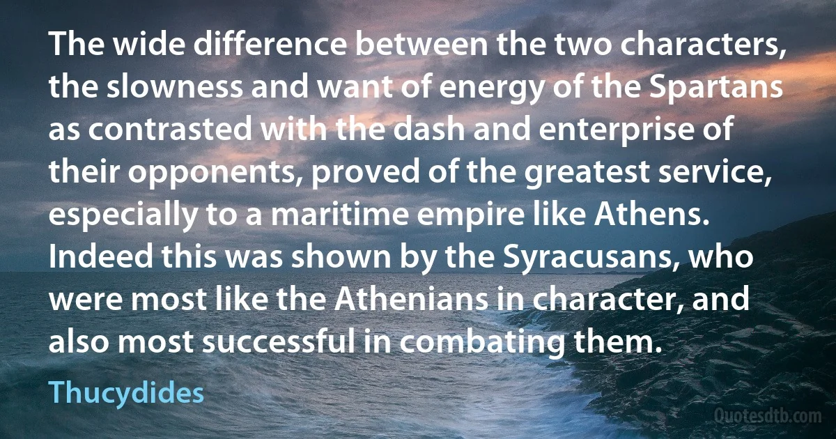 The wide difference between the two characters, the slowness and want of energy of the Spartans as contrasted with the dash and enterprise of their opponents, proved of the greatest service, especially to a maritime empire like Athens. Indeed this was shown by the Syracusans, who were most like the Athenians in character, and also most successful in combating them. (Thucydides)