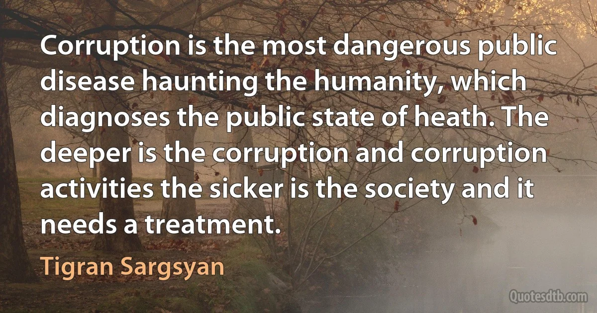 Corruption is the most dangerous public disease haunting the humanity, which diagnoses the public state of heath. The deeper is the corruption and corruption activities the sicker is the society and it needs a treatment. (Tigran Sargsyan)