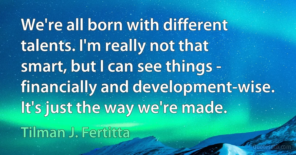 We're all born with different talents. I'm really not that smart, but I can see things - financially and development-wise. It's just the way we're made. (Tilman J. Fertitta)