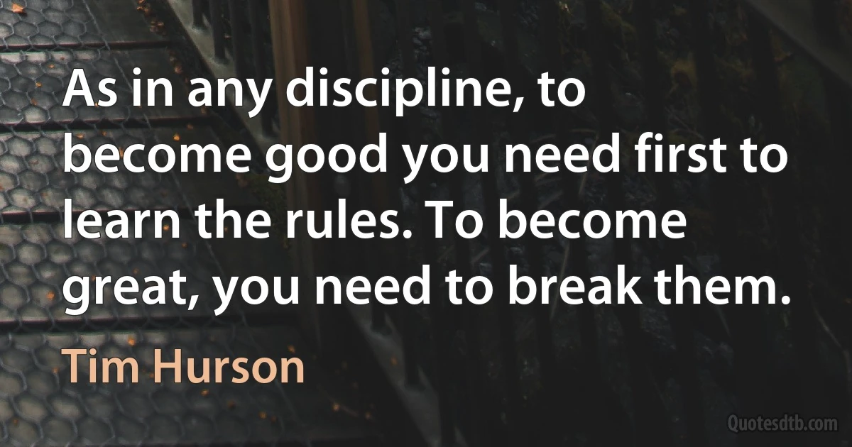 As in any discipline, to become good you need first to learn the rules. To become great, you need to break them. (Tim Hurson)