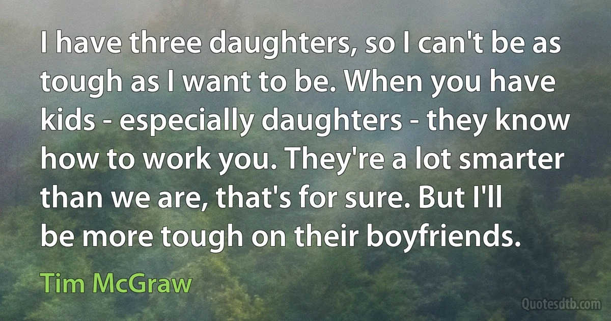 I have three daughters, so I can't be as tough as I want to be. When you have kids - especially daughters - they know how to work you. They're a lot smarter than we are, that's for sure. But I'll be more tough on their boyfriends. (Tim McGraw)