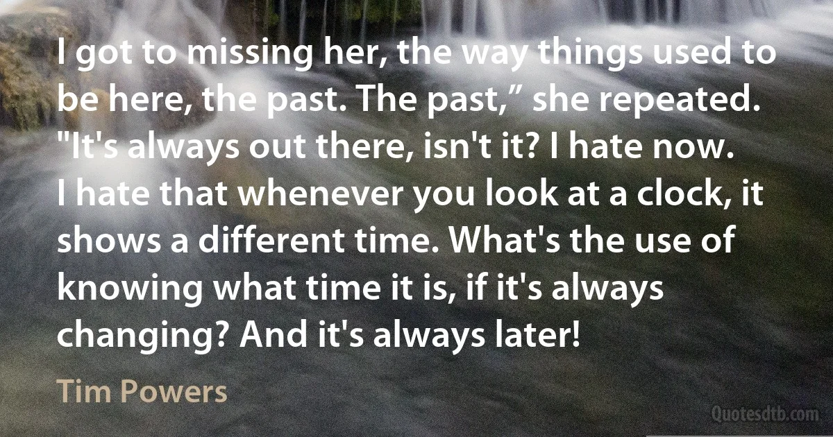 I got to missing her, the way things used to be here, the past. The past,” she repeated. "It's always out there, isn't it? I hate now. I hate that whenever you look at a clock, it shows a different time. What's the use of knowing what time it is, if it's always changing? And it's always later! (Tim Powers)