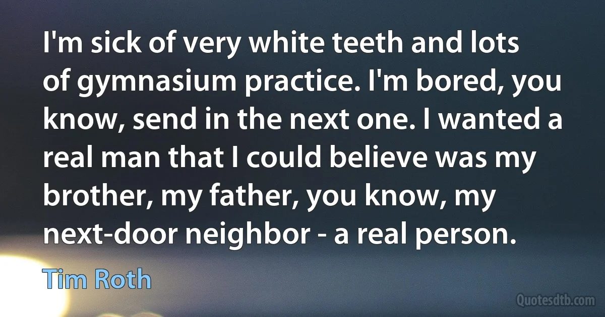 I'm sick of very white teeth and lots of gymnasium practice. I'm bored, you know, send in the next one. I wanted a real man that I could believe was my brother, my father, you know, my next-door neighbor - a real person. (Tim Roth)