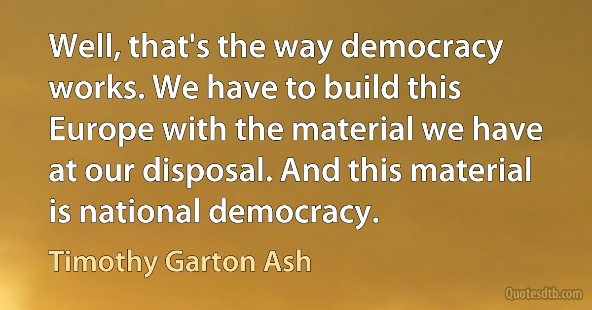 Well, that's the way democracy works. We have to build this Europe with the material we have at our disposal. And this material is national democracy. (Timothy Garton Ash)