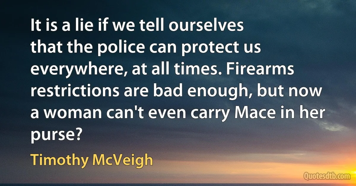 It is a lie if we tell ourselves that the police can protect us everywhere, at all times. Firearms restrictions are bad enough, but now a woman can't even carry Mace in her purse? (Timothy McVeigh)