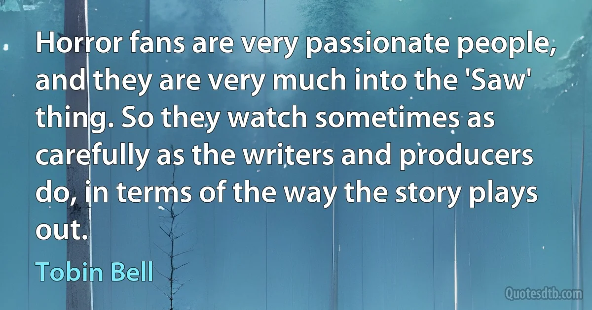 Horror fans are very passionate people, and they are very much into the 'Saw' thing. So they watch sometimes as carefully as the writers and producers do, in terms of the way the story plays out. (Tobin Bell)