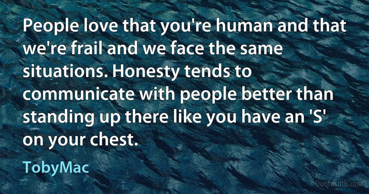 People love that you're human and that we're frail and we face the same situations. Honesty tends to communicate with people better than standing up there like you have an 'S' on your chest. (TobyMac)