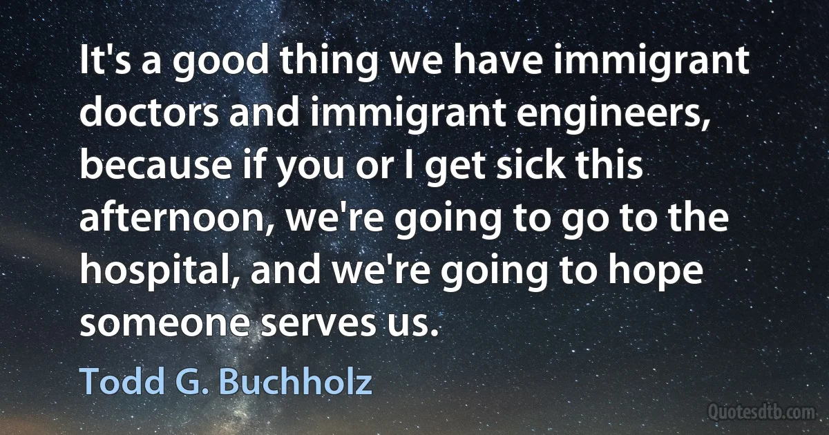 It's a good thing we have immigrant doctors and immigrant engineers, because if you or I get sick this afternoon, we're going to go to the hospital, and we're going to hope someone serves us. (Todd G. Buchholz)