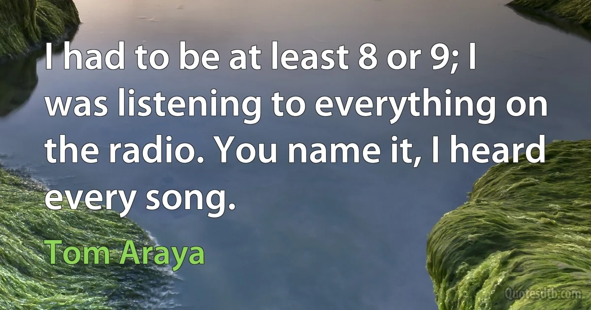 I had to be at least 8 or 9; I was listening to everything on the radio. You name it, I heard every song. (Tom Araya)