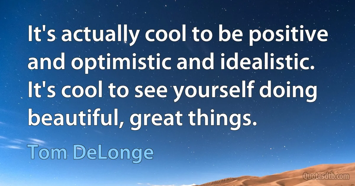 It's actually cool to be positive and optimistic and idealistic. It's cool to see yourself doing beautiful, great things. (Tom DeLonge)