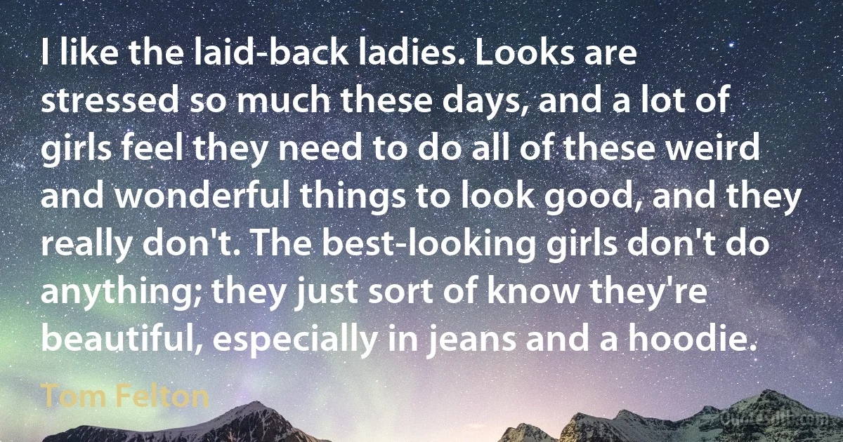 I like the laid-back ladies. Looks are stressed so much these days, and a lot of girls feel they need to do all of these weird and wonderful things to look good, and they really don't. The best-looking girls don't do anything; they just sort of know they're beautiful, especially in jeans and a hoodie. (Tom Felton)