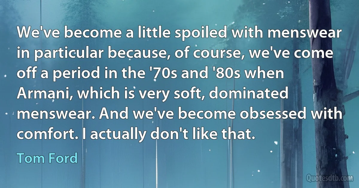 We've become a little spoiled with menswear in particular because, of course, we've come off a period in the '70s and '80s when Armani, which is very soft, dominated menswear. And we've become obsessed with comfort. I actually don't like that. (Tom Ford)