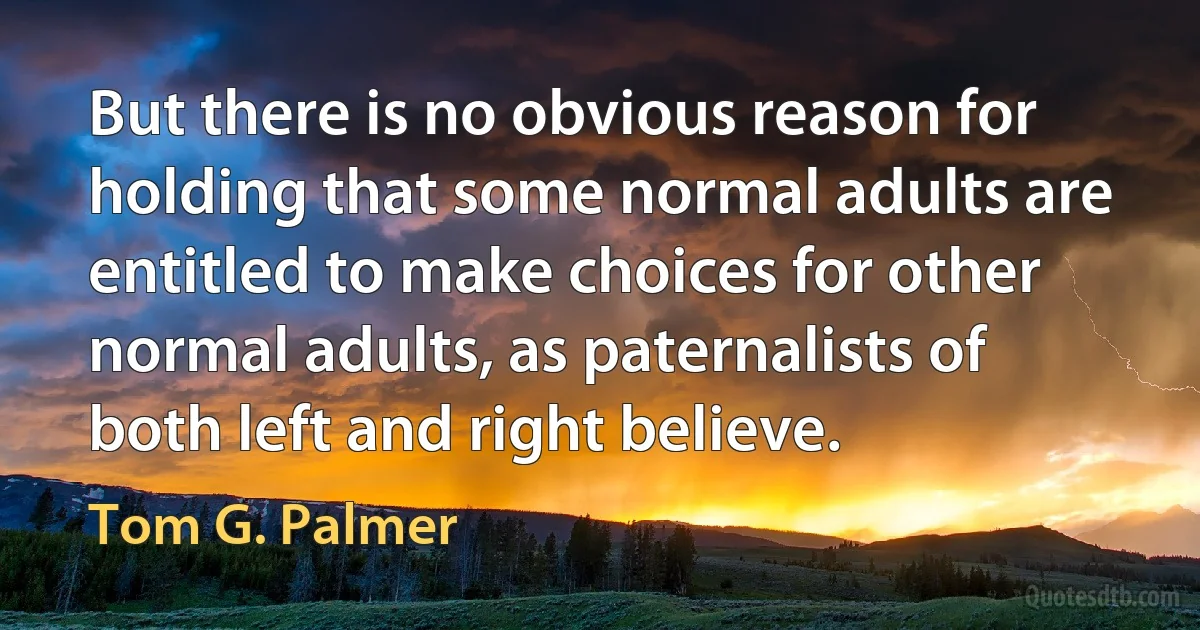 But there is no obvious reason for holding that some normal adults are entitled to make choices for other normal adults, as paternalists of both left and right believe. (Tom G. Palmer)