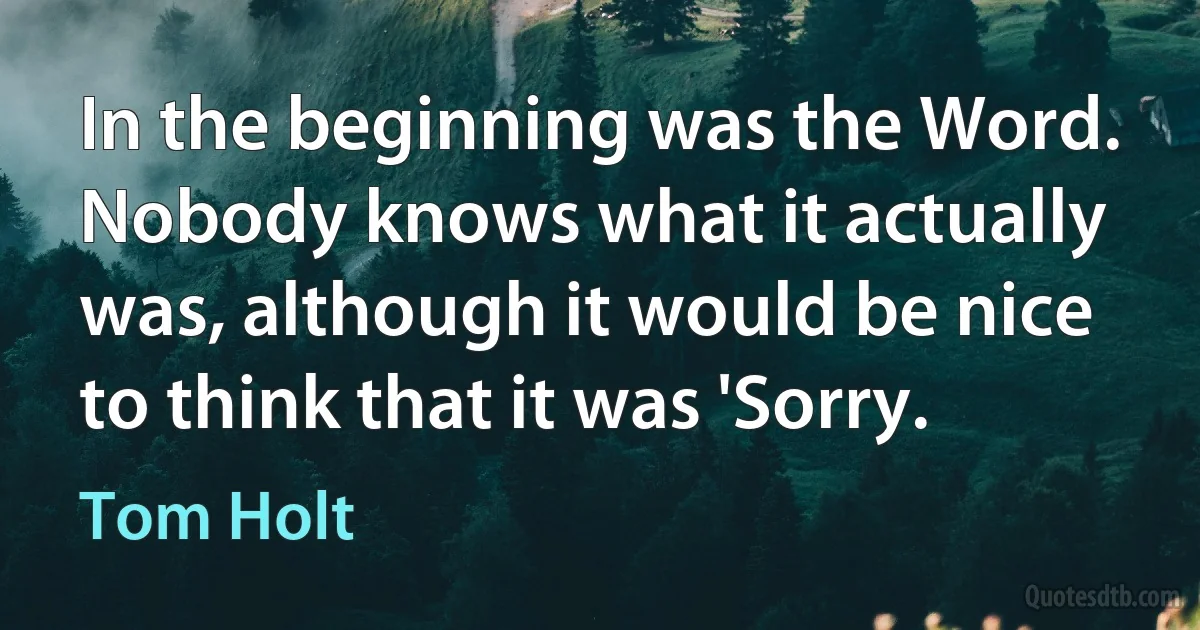 In the beginning was the Word. Nobody knows what it actually was, although it would be nice to think that it was 'Sorry. (Tom Holt)